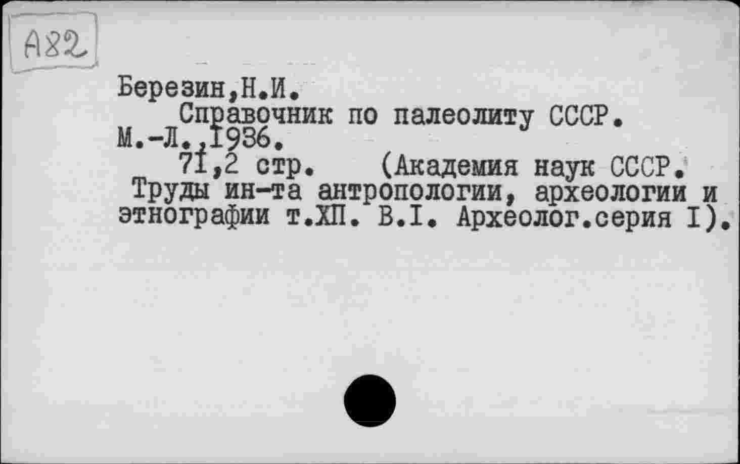 ﻿А82?
Березин,Н.И.
M ЛСП?936ЧНИК П° палеолиту СССР*
7І,2 стр. (Академия наук СССР.
Труды ин-та антропологии, археологии и этнографии т.ХП. В.І. Археолог.серия I).